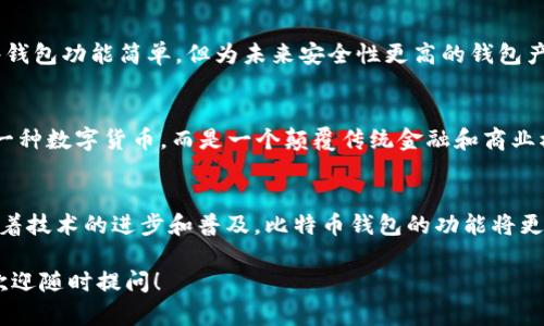 比特币钱包是用于存储比特币及其他加密货币的数字工具，分为软件钱包和硬件钱包等多种类型。2009年，比特币刚诞生不久，彼时的比特币钱包相对简单，功能也比较基础。

如果你想了解09年比特币钱包的具体信息，包括其发展历程、技术特点、以及当时的用户体验等，我们可以进行详细解析。

以下是关于09年比特币钱包的详细介绍：

比特币钱包的诞生与发展的初期
2009年，伴随着中本聪（Satoshi Nakamoto）发布比特币白皮书，比特币钱包应运而生。这个钱包的最初版本相对简单，它的主要功能是生成比特币地址，允许用户接收和发送比特币。由于当时比特币的用户数量极少，钱包的使用大多是由技术爱好者和极少数的投资者组成。

软件钱包的第一步：比特币核心钱包
早期的比特币钱包主要是以比特币核心钱包（Bitcoin Core）为代表。这个钱包是比特币网络的官方客户端，由中本聪及其团队开发。它不仅提供了币值存储的功能，还能使用户直接参与比特币网络的维护，以确认和验证交易。由于软件钱包需要下载整个比特币区块链，初期的用户往往需要耗费大量时间和存储空间。

比特币钱包的使用体验
在09年，使用比特币钱包的过程并不如现在便捷。用户需要在复杂的命令行界面中输入指令，才能完成发送和接收比特币的操作。此外，由于用户普遍缺乏安全意识，许多初学者在管理私钥时常常出现失误，导致数字资产的丢失。

硬件钱包的兴起
尽管在09年硬件钱包尚未普及，但在那一时期，一些技术极客开始尝试将比特币存储在USB设备上，以提高安全性。虽然这些初期的硬件钱包功能简单，但为未来安全性更高的钱包产品铺平了道路。

比特币钱包的文化和社区
在2009年，比特币社区充满了激励和创新的氛围。许多参与者不仅是投资者，更是技术人才和理想主义者。他们相信比特币并非仅仅是一种数字货币，而是一个颠覆传统金融和商业模式的革命。在这个过程中，比特币钱包作为连接用户和比特币网络的重要工具，成为了这个社区的核心组成部分。

回顾与展望
如今，比特币钱包的发展经历了重大变革。从简单的核心钱包到如今多样化的移动钱包、硬件钱包等，用户的使用体验不断。而在未来，随着技术的进步和普及，比特币钱包的功能将更加丰富，安全性也将进一步提升。

以上是关于09年比特币钱包的简要介绍。如果你对某个特定方面有更深入的需求，比如比特币钱包的安全性、如何使用或技术实现等，欢迎随时提问！