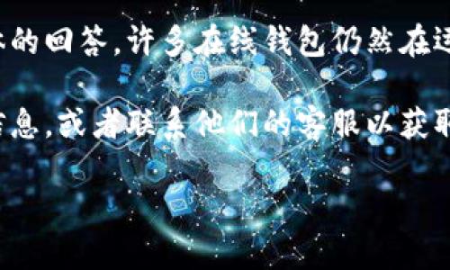 比特币在线钱包的状态可能会因服务提供商而异，因此很难给出一个具体的回答。许多在线钱包仍然在运营中，但也有一些可能因为运营问题、监管政策或者其他原因关闭了。   

如果你有特定的在线钱包提供商，可以在他们的官网上检查相关的状态信息，或者联系他们的客服以获取进一步的帮助。

如有其他关于比特币或加密货币的问题，请随时告诉我！
