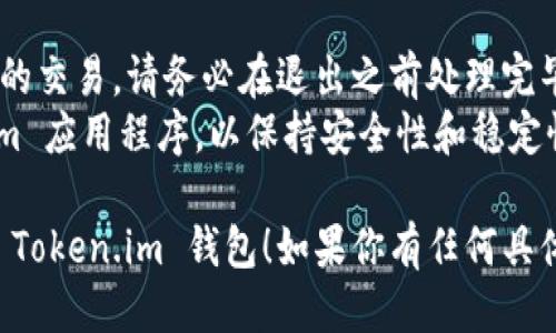 如果你想退出 Token.im 钱包，可以根据以下步骤进行操作：

### 步骤1：打开 Token.im 钱包
首先，打开你的 Token.im 应用程序。确保你已经进入钱包主界面。

### 步骤2：进入设置菜单
在主界面上，通常可以在右上角找到一个齿轮图标，这个图标代表“设置”。点击这个图标进入设置菜单。

### 步骤3：找到退出或注销选项
在设置菜单中，滚动查找有关账户的选项，通常会有“退出登录”或“注销账户”的选项。点击它。

### 步骤4：确认退出
系统可能会弹出确认窗口，询问你是否确定要退出。确认后，你的账户将被退出，且返回至登录界面。

### 步骤5：安全检查
为了确保安全，建议在退出后，清除应用程序的缓存，避免他人使用你的设备而访问你的钱包信息。

### 小提示：
- 如果你的钱包中有任何未完成的交易，请务必在退出之前处理完毕。
- 定期检查和更新你的 Token.im 应用程序，以保持安全性和稳定性。

希望这个步骤能帮助你顺利退出 Token.im 钱包！如果你有任何具体的问题，欢迎随时问我。